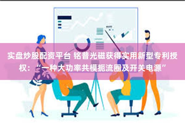 实盘炒股配资平台 铭普光磁获得实用新型专利授权：“一种大功率共模扼流圈及开关电源”