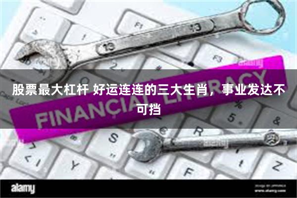 股票最大杠杆 好运连连的三大生肖，事业发达不可挡