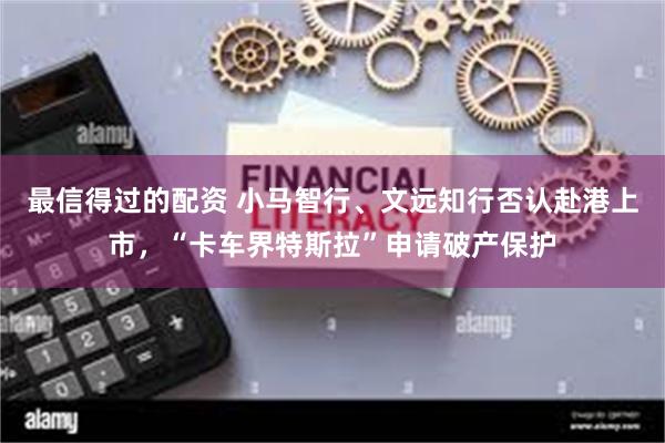 最信得过的配资 小马智行、文远知行否认赴港上市，“卡车界特斯拉”申请破产保护