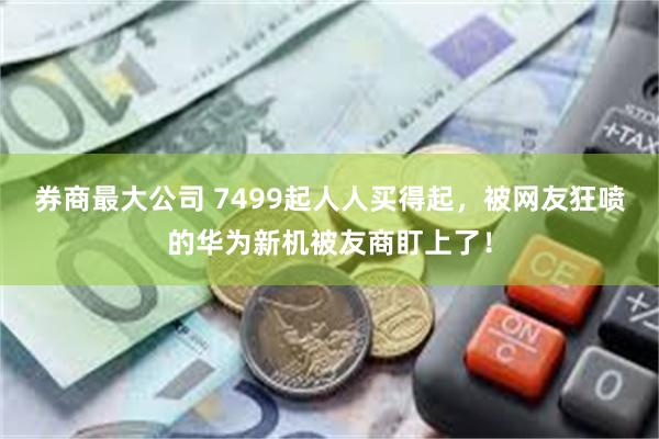 券商最大公司 7499起人人买得起，被网友狂喷的华为新机被友商盯上了！