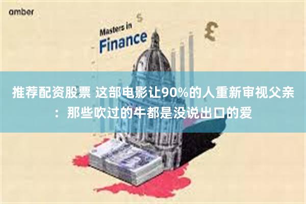 推荐配资股票 这部电影让90%的人重新审视父亲：那些吹过的牛都是没说出口的爱