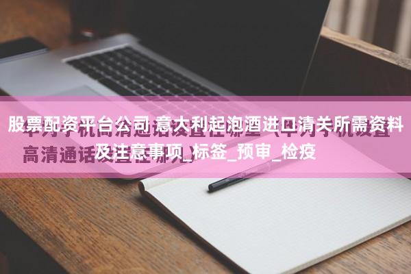 股票配资平台公司 意大利起泡酒进口清关所需资料及注意事项_标签_预审_检疫