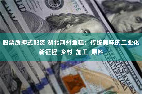 股票质押式配资 湖北荆州鱼糕：传统美味的工业化新征程_乡村_加工_原料
