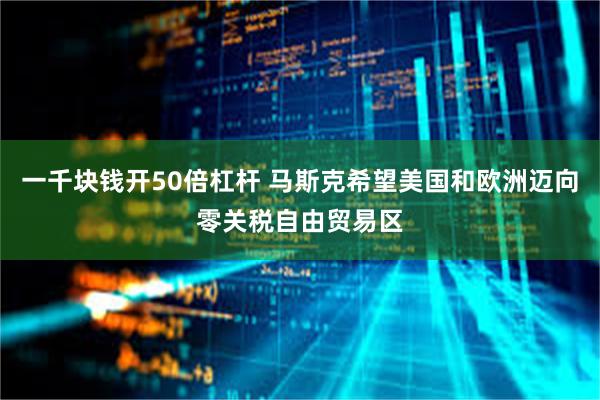 一千块钱开50倍杠杆 马斯克希望美国和欧洲迈向零关税自由贸易区