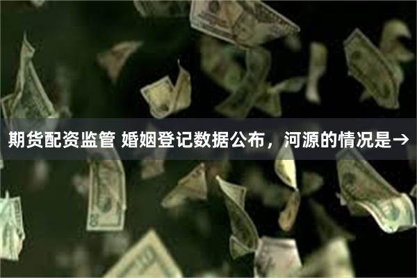 期货配资监管 婚姻登记数据公布，河源的情况是→