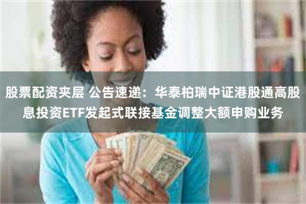 股票配资夹层 公告速递：华泰柏瑞中证港股通高股息投资ETF发起式联接基金调整大额申购业务