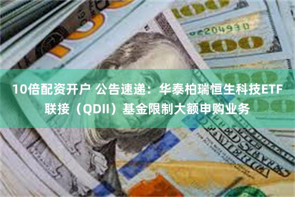 10倍配资开户 公告速递：华泰柏瑞恒生科技ETF联接（QDII）基金限制大额申购业务