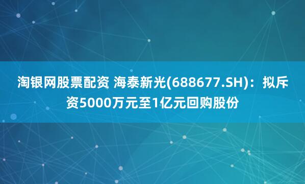 淘银网股票配资 海泰新光(688677.SH)：拟斥资5000万元至1亿元回购股份