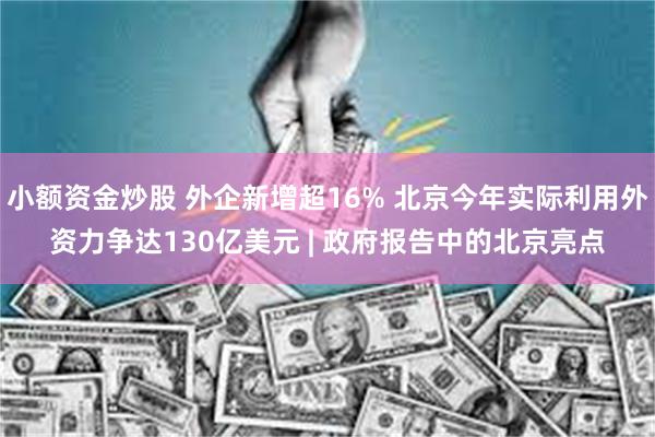 小额资金炒股 外企新增超16% 北京今年实际利用外资力争达130亿美元 | 政府报告中的北京亮点