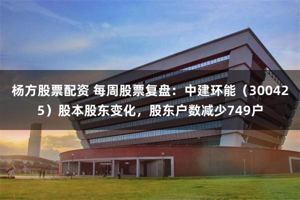 杨方股票配资 每周股票复盘：中建环能（300425）股本股东变化，股东户数减少749户