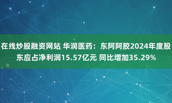 在线炒股融资网站 华润医药：东阿阿胶2024年度股东应占净利润15.57亿元 同比增加35.29%
