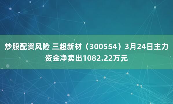 炒股配资风险 三超新材（300554）3月24日主力资金净卖出1082.22万元
