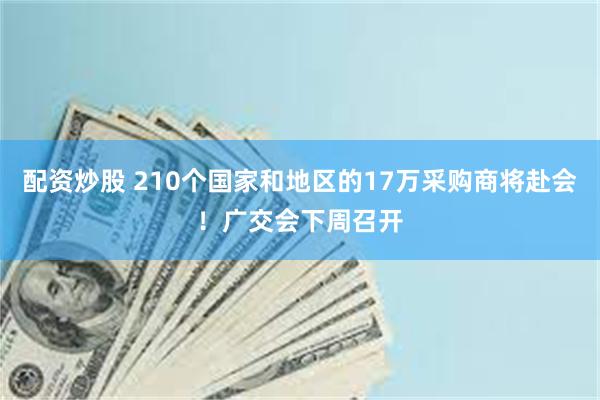 配资炒股 210个国家和地区的17万采购商将赴会！广交会下周召开