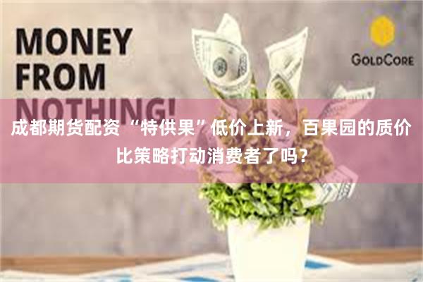 成都期货配资 “特供果”低价上新，百果园的质价比策略打动消费者了吗？