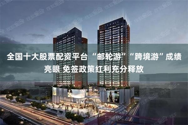 全国十大股票配资平台 “邮轮游”“跨境游”成绩亮眼 免签政策红利充分释放
