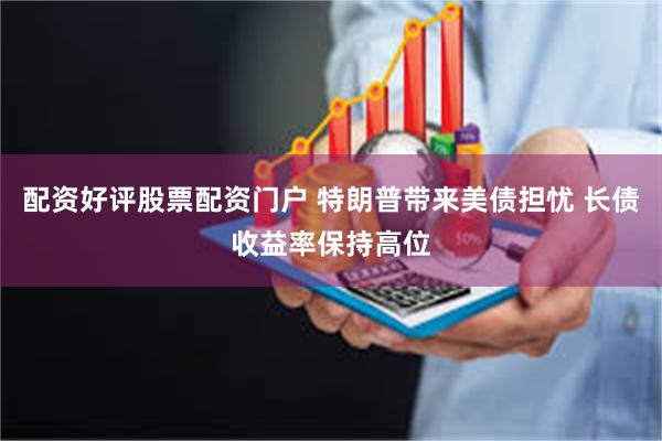 配资好评股票配资门户 特朗普带来美债担忧 长债收益率保持高位