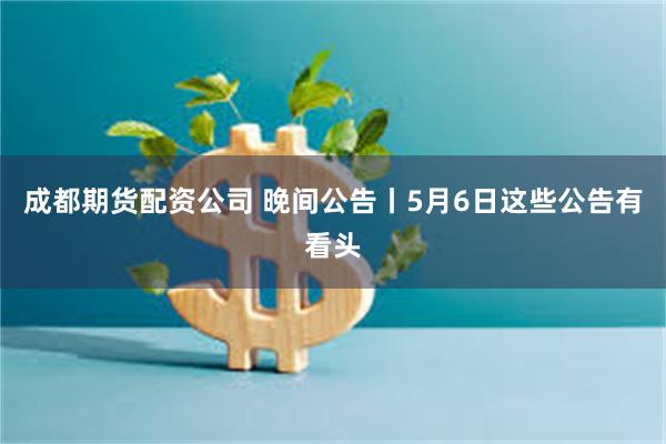 成都期货配资公司 晚间公告丨5月6日这些公告有看头