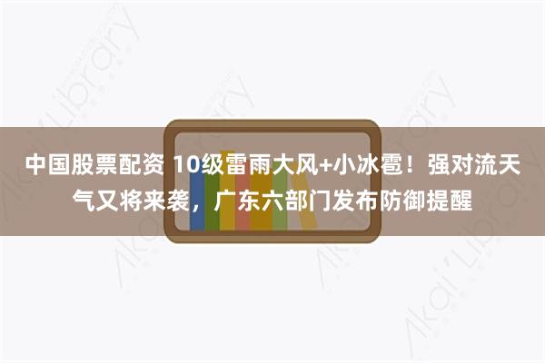 中国股票配资 10级雷雨大风+小冰雹！强对流天气又将来袭，广东六部门发布防御提醒