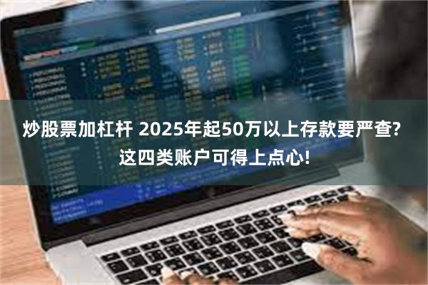 炒股票加杠杆 2025年起50万以上存款要严查? 这四类账户可得上点心!