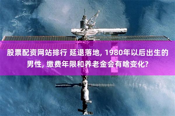 股票配资网站排行 延退落地, 1980年以后出生的男性, 缴费年限和养老金会有啥变化?