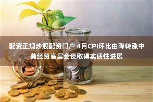配资正规炒股配资门户 4月CPI环比由降转涨中美经贸高层会谈取得实质性进展