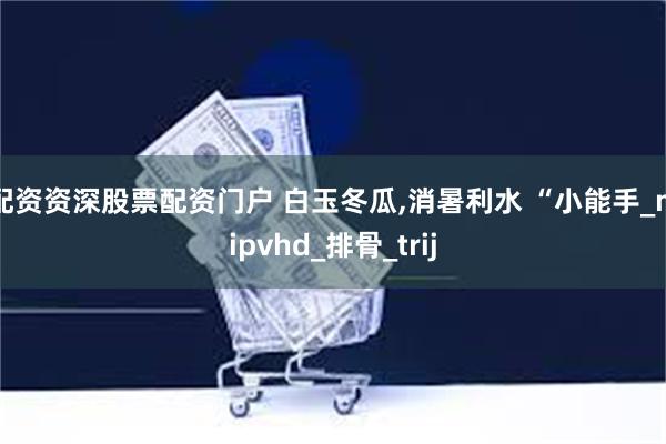 配资资深股票配资门户 白玉冬瓜,消暑利水 “小能手_mipvhd_排骨_trij