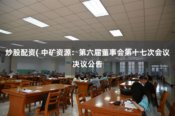 炒股配资( 中矿资源：第六届董事会第十七次会议决议公告