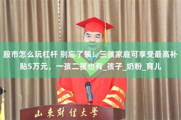 股市怎么玩杠杆 别忘了领！三孩家庭可享受最高补贴5万元，一孩二孩也有_孩子_奶粉_育儿