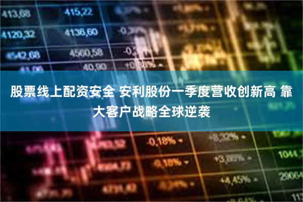 股票线上配资安全 安利股份一季度营收创新高 靠大客户战略全球逆袭