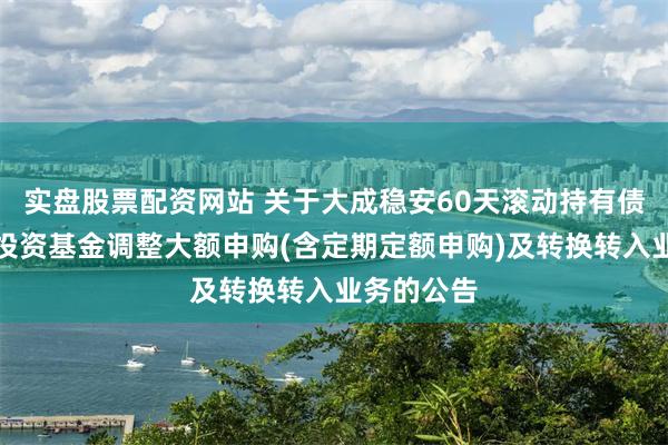 实盘股票配资网站 关于大成稳安60天滚动持有债券型证券投资基金调整大额申购(含定期定额申购)及转换转入业务的公告