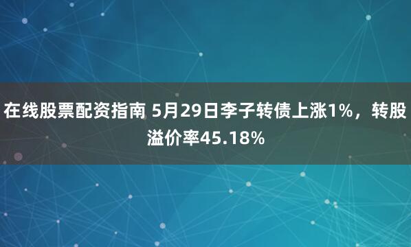 在线股票配资指南 5月29日李子转债上涨1%，转股溢价率45.18%