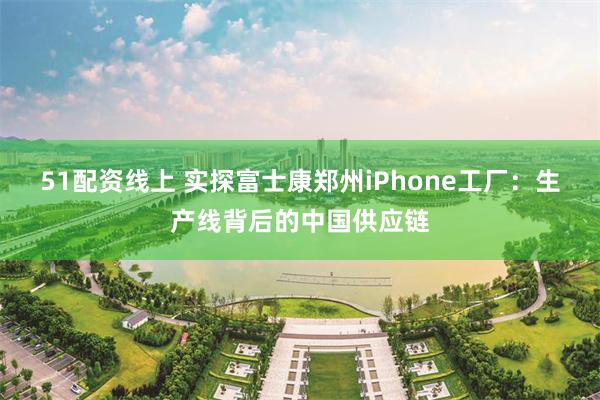 51配资线上 实探富士康郑州iPhone工厂：生产线背后的中国供应链