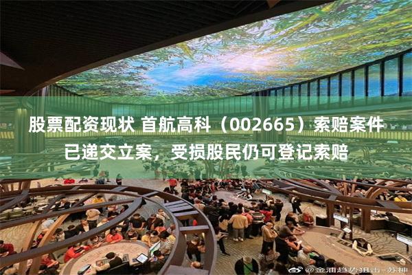 股票配资现状 首航高科（002665）索赔案件已递交立案，受损股民仍可登记索赔