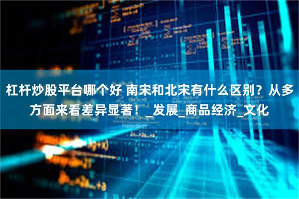 杠杆炒股平台哪个好 南宋和北宋有什么区别？从多方面来看差异显著！_发展_商品经济_文化