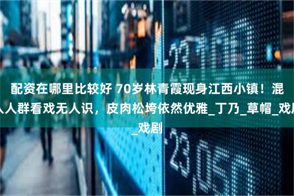 配资在哪里比较好 70岁林青霞现身江西小镇！混入人群看戏无人识，皮肉松垮依然优雅_丁乃_草帽_戏剧