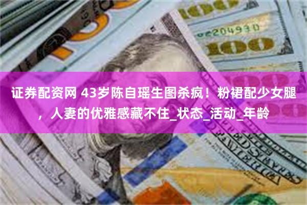 证券配资网 43岁陈自瑶生图杀疯！粉裙配少女腿，人妻的优雅感藏不住_状态_活动_年龄