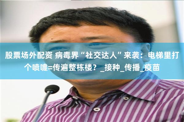 股票场外配资 病毒界“社交达人”来袭：电梯里打个喷嚏=传遍整栋楼？_接种_传播_疫苗