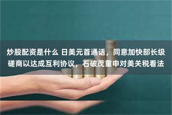 炒股配资是什么 日美元首通话，同意加快部长级磋商以达成互利协议，石破茂重申对美关税看法