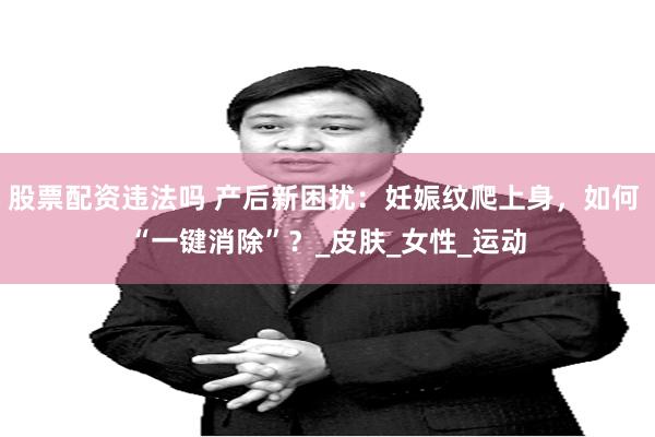 股票配资违法吗 产后新困扰：妊娠纹爬上身，如何 “一键消除”？_皮肤_女性_运动