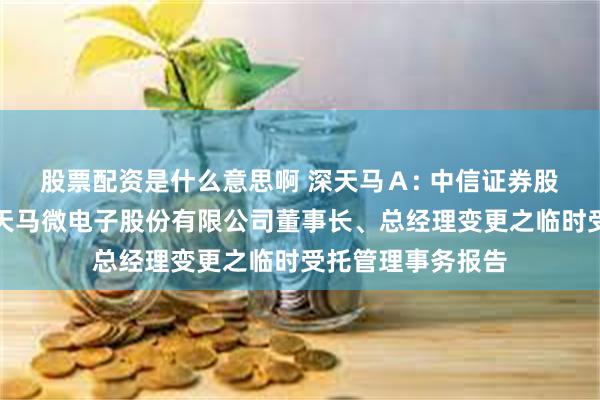 股票配资是什么意思啊 深天马Ａ: 中信证券股份有限公司关于天马微电子股份有限公司董事长、总经理变更之临时受托管理事务报告