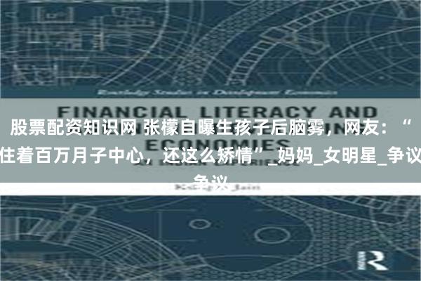 股票配资知识网 张檬自曝生孩子后脑雾，网友：“住着百万月子中心，还这么矫情”_妈妈_女明星_争议