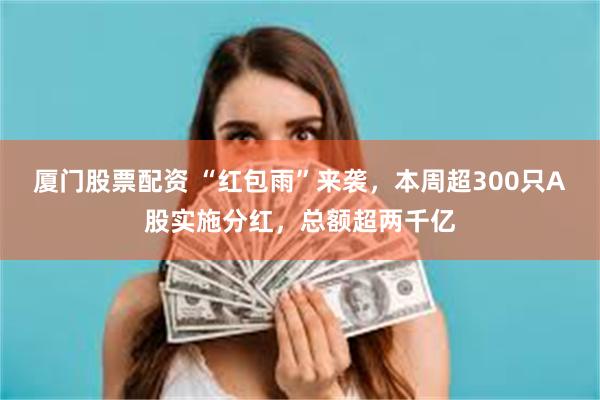 厦门股票配资 “红包雨”来袭，本周超300只A股实施分红，总额超两千亿