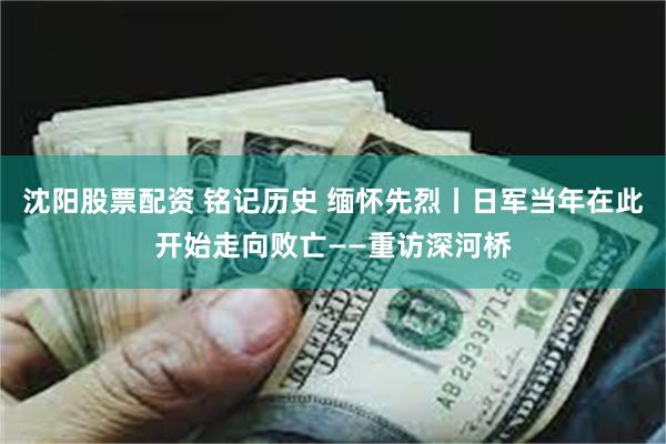 沈阳股票配资 铭记历史 缅怀先烈丨日军当年在此开始走向败亡——重访深河桥