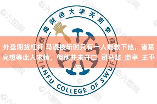 外盘期货杠杆 马谡被斩时只有一人能救下他，诸葛亮想等此人求情，但他并未开口_司马懿_街亭_王平