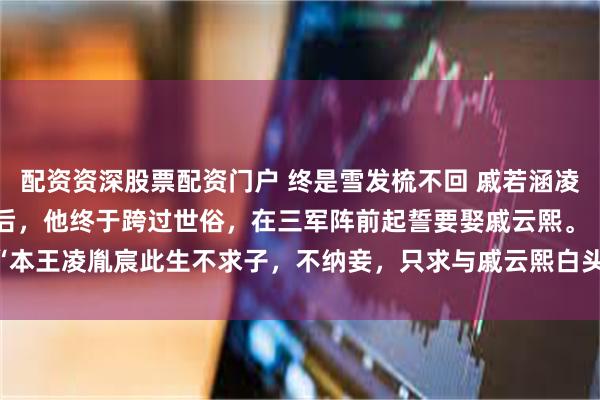 配资资深股票配资门户 终是雪发梳不回 戚若涵凌胤宸戚云熙 得胜还朝后，他终于跨过世俗，在三军阵前起誓要娶戚云熙。 　　“本王凌胤宸此生不求子，不纳妾，只求与戚云熙白头_云熙才_戚承钧_将军府